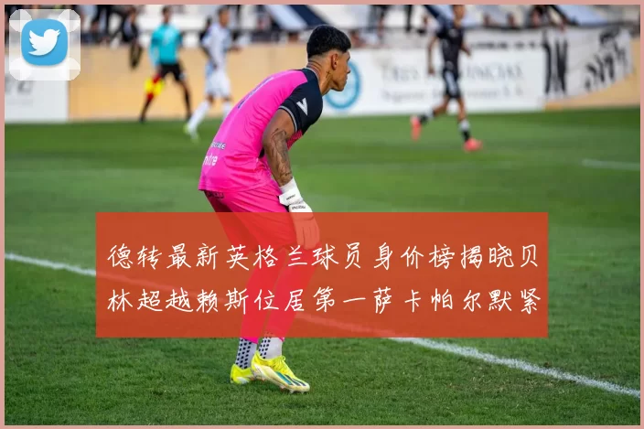 德转最新英格兰球员身价榜揭晓贝林超越赖斯位居第一萨卡帕尔默紧随其后