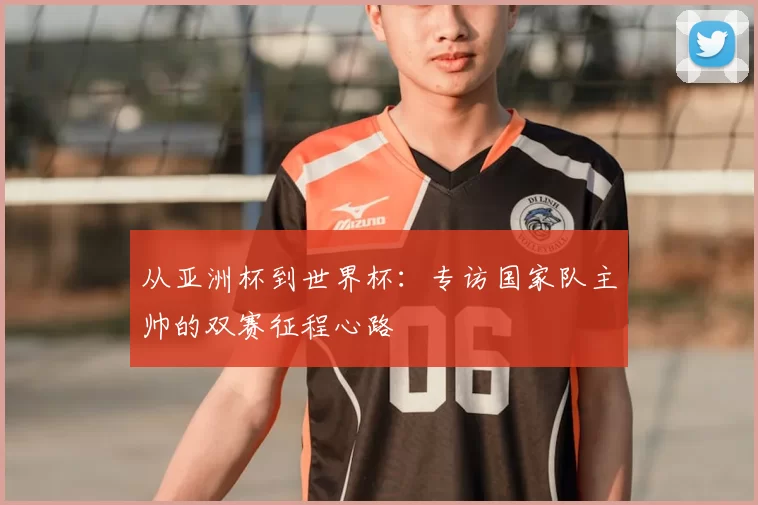 从亚洲杯到世界杯：专访国家队主帅的双赛征程心路