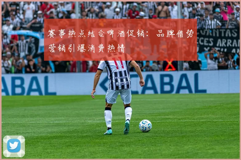 赛事热点结合啤酒促销:品牌借势营销引爆消费热情