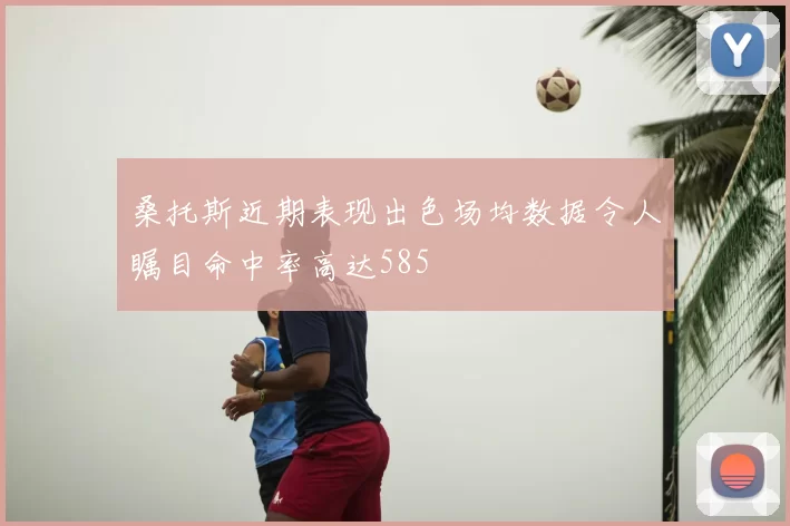 桑托斯近期表现出色场均数据令人瞩目命中率高达585