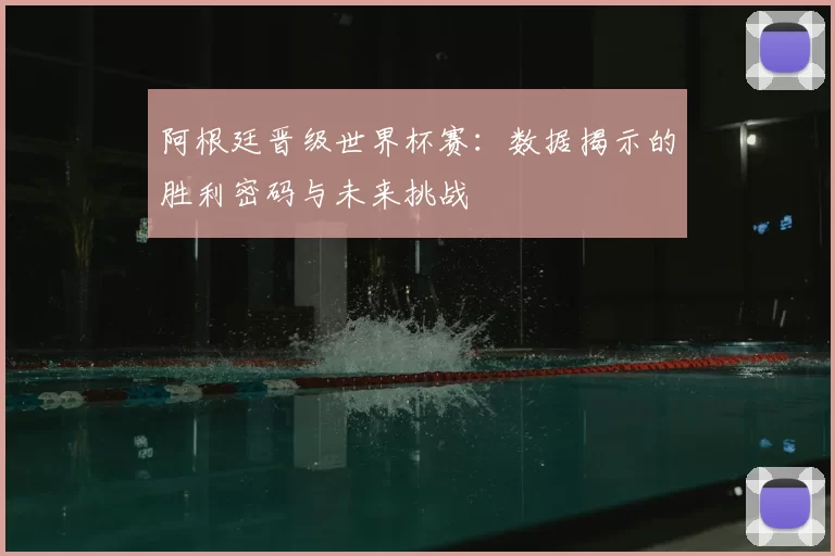 阿根廷晋级世界杯赛：数据揭示的胜利密码与未来挑战