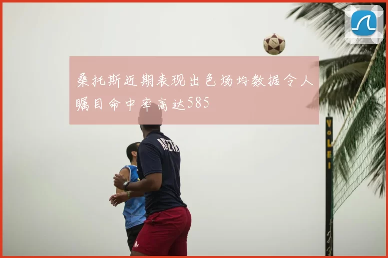 桑托斯近期表现出色场均数据令人瞩目命中率高达585