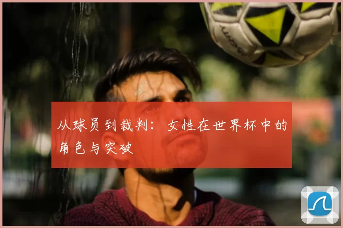 从球员到裁判:女性在世界杯中的角色与突破