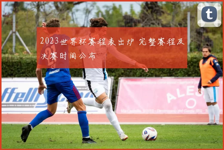 2023世界杯赛程表出炉 完整赛程及决赛时间公布
