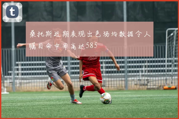 桑托斯近期表现出色场均数据令人瞩目命中率高达585