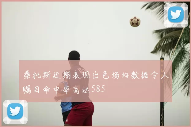 桑托斯近期表现出色场均数据令人瞩目命中率高达585
