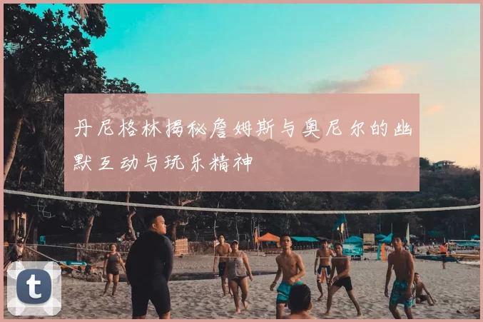 丹尼格林揭秘詹姆斯与奥尼尔的幽默互动与玩乐精神